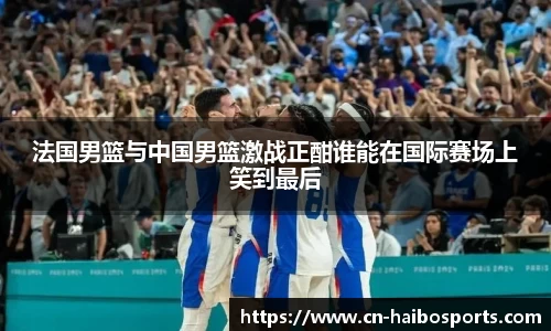 法国男篮与中国男篮激战正酣谁能在国际赛场上笑到最后